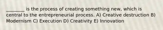 ________ is the process of creating something new, which is central to the entrepreneurial process. A) Creative destruction B) Modernism C) Execution D) Creativity E) Innovation