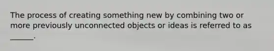 The process of creating something new by combining two or more previously unconnected objects or ideas is referred to as ______.