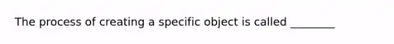 The process of creating a specific object is called ________