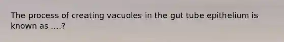 The process of creating vacuoles in the gut tube epithelium is known as ....?