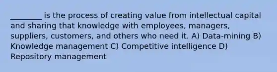 ________ is the process of creating value from intellectual capital and sharing that knowledge with employees, managers, suppliers, customers, and others who need it. A) Data-mining B) Knowledge management C) Competitive intelligence D) Repository management