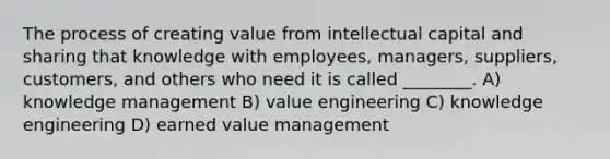 The process of creating value from intellectual capital and sharing that knowledge with employees, managers, suppliers, customers, and others who need it is called ________. A) knowledge management B) value engineering C) knowledge engineering D) earned value management