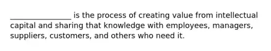 ________________ is the process of creating value from intellectual capital and sharing that knowledge with employees, managers, suppliers, customers, and others who need it.