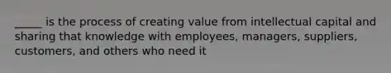 _____ is the process of creating value from intellectual capital and sharing that knowledge with employees, managers, suppliers, customers, and others who need it