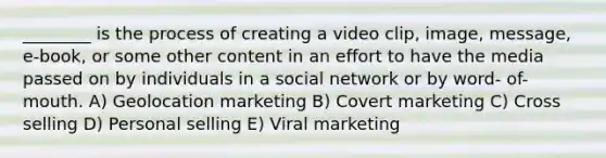 ________ is the process of creating a video clip, image, message, e-book, or some other content in an effort to have the media passed on by individuals in a social network or by word- of-mouth. A) Geolocation marketing B) Covert marketing C) Cross selling D) Personal selling E) Viral marketing