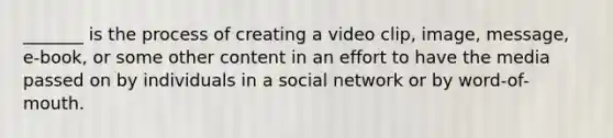 _______ is the process of creating a video clip, image, message, e-book, or some other content in an effort to have the media passed on by individuals in a social network or by word-of-mouth.