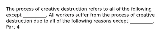 The process of creative destruction refers to all of the following except​ __________. All workers suffer from the process of creative destruction due to all of the following reasons except​ __________. Part 4