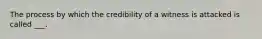 The process by which the credibility of a witness is attacked is called ___.