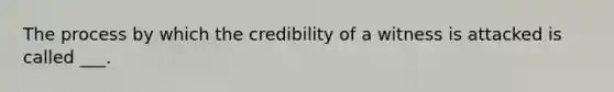 The process by which the credibility of a witness is attacked is called ___.