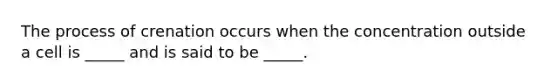 The process of crenation occurs when the concentration outside a cell is _____ and is said to be _____.