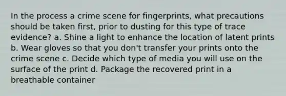 In the process a crime scene for fingerprints, what precautions should be taken first, prior to dusting for this type of trace evidence? a. Shine a light to enhance the location of latent prints b. Wear gloves so that you don't transfer your prints onto the crime scene c. Decide which type of media you will use on the surface of the print d. Package the recovered print in a breathable container