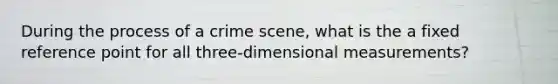 During the process of a crime scene, what is the a fixed reference point for all three-dimensional measurements?