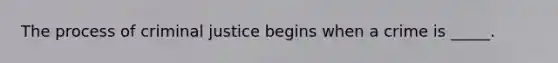 The process of criminal justice begins when a crime is _____.
