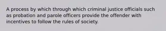 A process by which through which criminal justice officials such as probation and parole officers provide the offender with incentives to follow the rules of society.