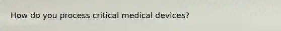 How do you process critical medical devices?