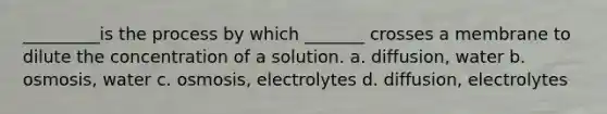 _________is the process by which _______ crosses a membrane to dilute the concentration of a solution. a. diffusion, water b. osmosis, water c. osmosis, electrolytes d. diffusion, electrolytes