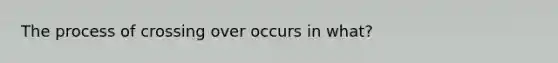 The process of crossing over occurs in what?