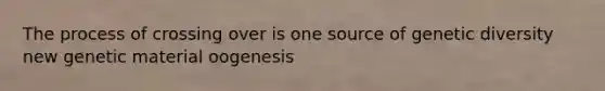 The process of crossing over is one source of genetic diversity new genetic material oogenesis