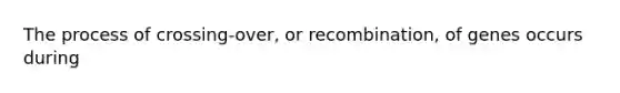 The process of crossing-over, or recombination, of genes occurs during