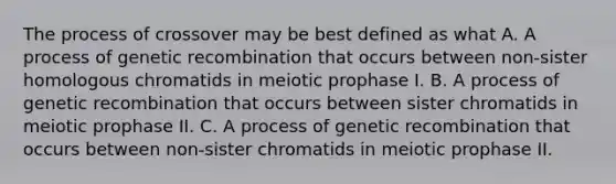 The process of crossover may be best defined as what A. A process of genetic recombination that occurs between non-sister homologous chromatids in meiotic prophase I. B. A process of genetic recombination that occurs between sister chromatids in meiotic prophase II. C. A process of genetic recombination that occurs between non-sister chromatids in meiotic prophase II.