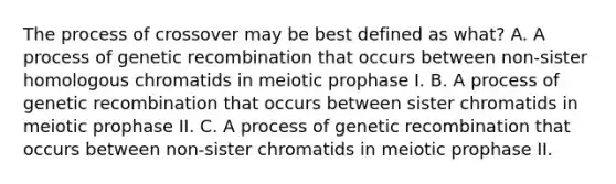 The process of crossover may be best defined as what? A. A process of genetic recombination that occurs between non-sister homologous chromatids in meiotic prophase I. B. A process of genetic recombination that occurs between sister chromatids in meiotic prophase II. C. A process of genetic recombination that occurs between non-sister chromatids in meiotic prophase II.