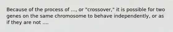 Because of the process of ..., or "crossover," it is possible for two genes on the same chromosome to behave independently, or as if they are not ....