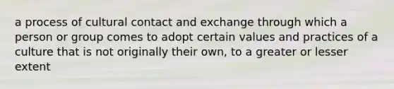 a process of cultural contact and exchange through which a person or group comes to adopt certain values and practices of a culture that is not originally their own, to a greater or lesser extent