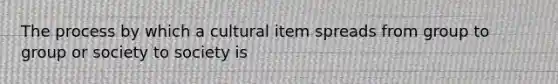 The process by which a cultural item spreads from group to group or society to society is