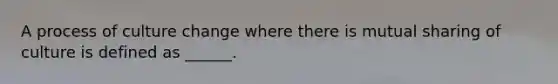 A process of culture change where there is mutual sharing of culture is defined as ______.