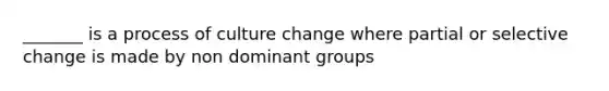 _______ is a process of culture change where partial or selective change is made by non dominant groups