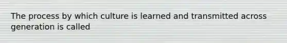 The process by which culture is learned and transmitted across generation is called