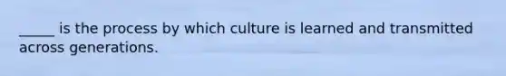 _____ is the process by which culture is learned and transmitted across generations.