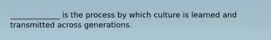 _____________ is the process by which culture is learned and transmitted across generations.