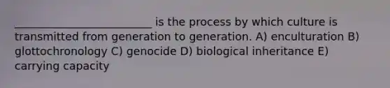 _________________________ is the process by which culture is transmitted from generation to generation. A) enculturation B) glottochronology C) genocide D) biological inheritance E) carrying capacity