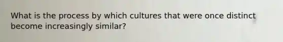 What is the process by which cultures that were once distinct become increasingly similar?