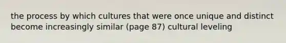 the process by which cultures that were once unique and distinct become increasingly similar (page 87) cultural leveling