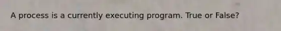 A process is a currently executing program. True or False?