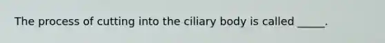 The process of cutting into the ciliary body is called _____.