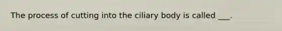 The process of cutting into the ciliary body is called ___.