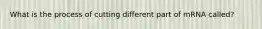 What is the process of cutting different part of mRNA called?