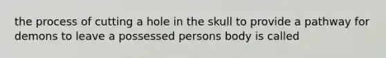 the process of cutting a hole in the skull to provide a pathway for demons to leave a possessed persons body is called