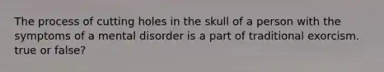 The process of cutting holes in the skull of a person with the symptoms of a mental disorder is a part of traditional exorcism. true or false?