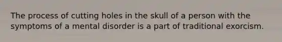 The process of cutting holes in the skull of a person with the symptoms of a mental disorder is a part of traditional exorcism.