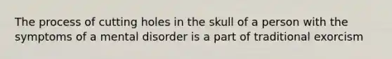 The process of cutting holes in the skull of a person with the symptoms of a mental disorder is a part of traditional exorcism