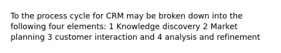 To the process cycle for CRM may be broken down into the following four elements: 1 Knowledge discovery 2 Market planning 3 customer interaction and 4 analysis and refinement