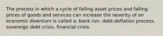 The process in which a cycle of falling asset prices and falling prices of goods and services can increase the severity of an economic downturn is called a: bank run. debt-deflation process. sovereign debt crisis. financial crisis.