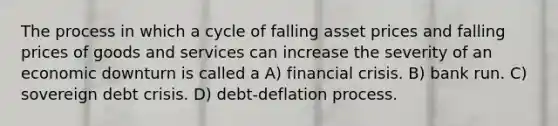 The process in which a cycle of falling asset prices and falling prices of goods and services can increase the severity of an economic downturn is called a A) financial crisis. B) bank run. C) sovereign debt crisis. D) debt-deflation process.