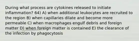 During what process are cytokines released to initiate inflammation? 64) A) when additional leukocytes are recruited to the region B) when capillaries dilate and become more permeable C) when macrophages engulf debris and foreign matter D) when foreign matter is contained E) the clearance of the infection by phagocytosis