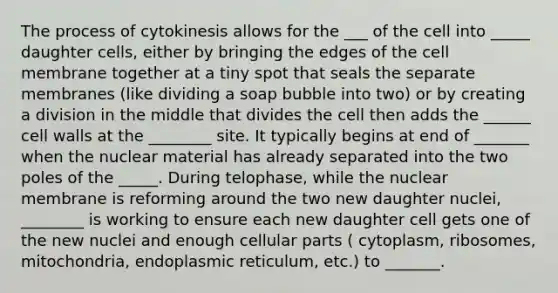 The process of cytokinesis allows for the ___ of the cell into _____ daughter cells, either by bringing the edges of the cell membrane together at a tiny spot that seals the separate membranes (like dividing a soap bubble into two) or by creating a division in the middle that divides the cell then adds the ______ cell walls at the ________ site. It typically begins at end of _______ when the nuclear material has already separated into the two poles of the _____. During telophase, while the nuclear membrane is reforming around the two new daughter nuclei, ________ is working to ensure each new daughter cell gets one of the new nuclei and enough cellular parts ( cytoplasm, ribosomes, mitochondria, endoplasmic reticulum, etc.) to _______.