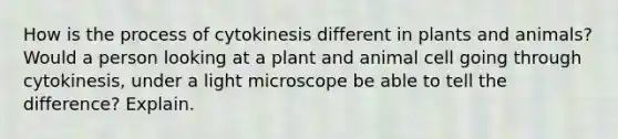 How is the process of cytokinesis different in plants and animals? Would a person looking at a plant and animal cell going through cytokinesis, under a light microscope be able to tell the difference? Explain.